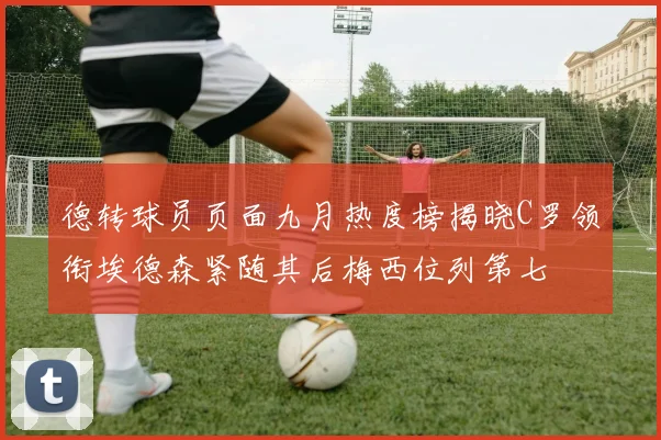 德转球员页面九月热度榜揭晓C罗领衔埃德森紧随其后梅西位列第七