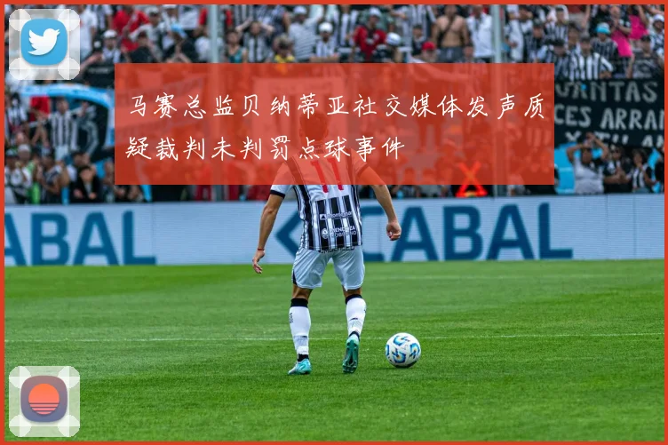 马赛总监贝纳蒂亚社交媒体发声质疑裁判未判罚点球事件