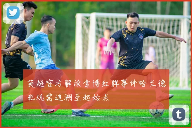 英超官方解读索博红牌事件哈兰德犯规需追溯至起始点