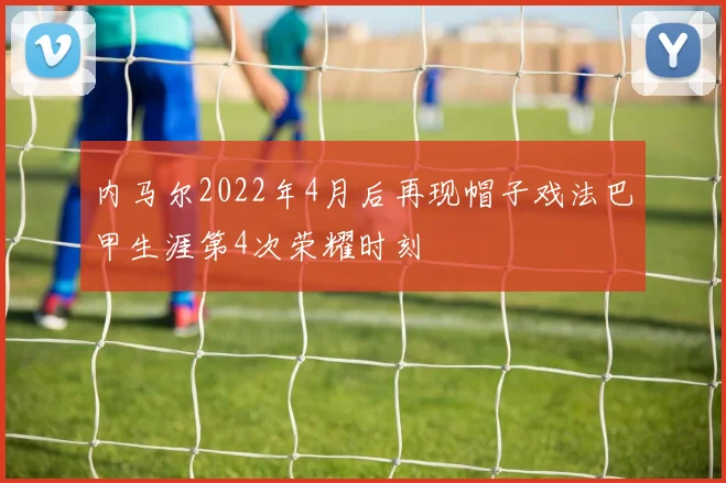 内马尔2022年4月后再现帽子戏法巴甲生涯第4次荣耀时刻