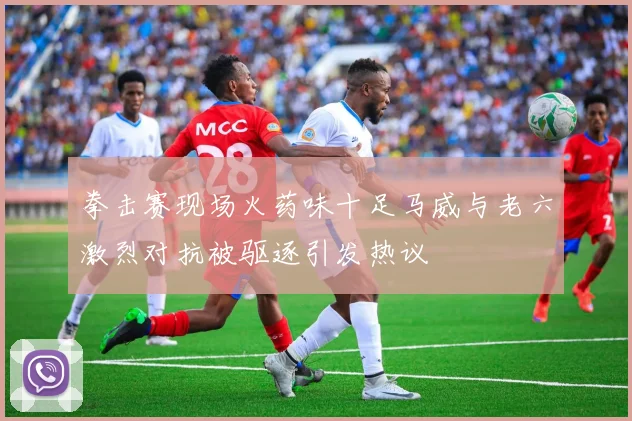 拳击赛现场火药味十足马威与老六激烈对抗被驱逐引发热议