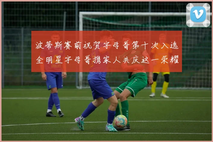 波蒂斯赛前祝贺字母哥第十次入选全明星字母哥携家人共庆这一荣耀时刻