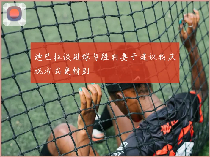 迪巴拉谈进球与胜利妻子建议我庆祝方式更特别