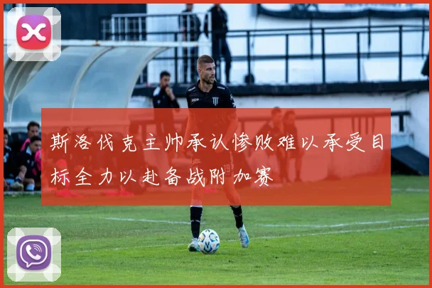 斯洛伐克主帅承认惨败难以承受目标全力以赴备战附加赛