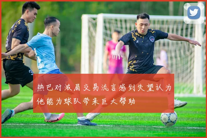 热巴对浓眉交易流言感到失望认为他能为球队带来巨大帮助