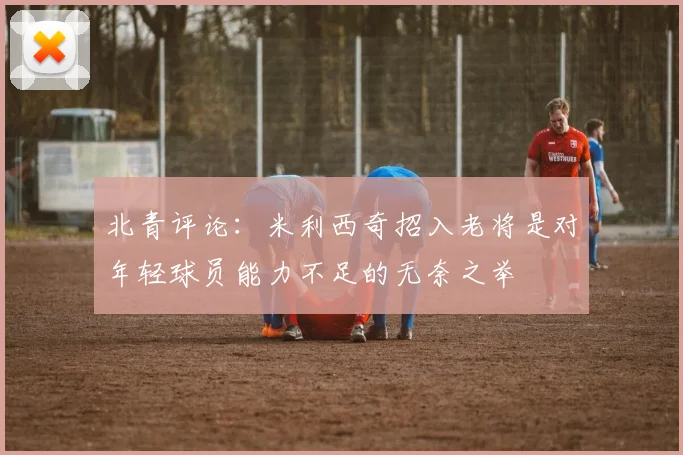 北青评论：米利西奇招入老将是对年轻球员能力不足的无奈之举