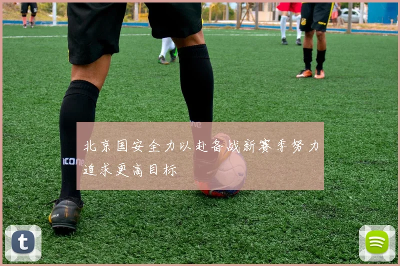 北京国安全力以赴备战新赛季努力追求更高目标