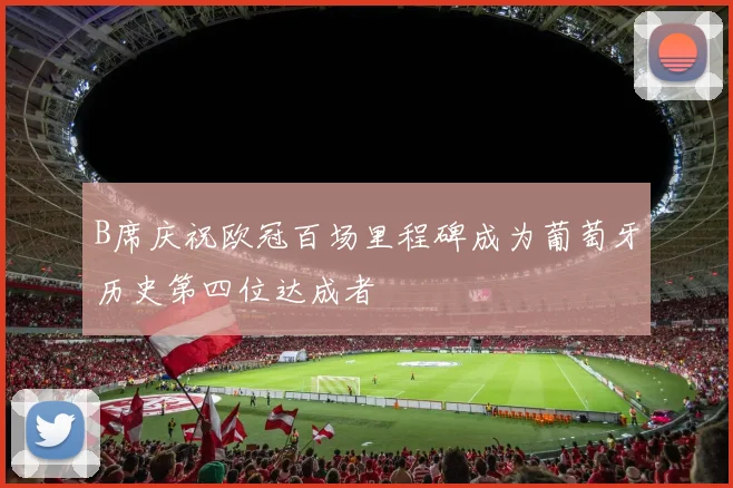 B席庆祝欧冠百场里程碑成为葡萄牙历史第四位达成者