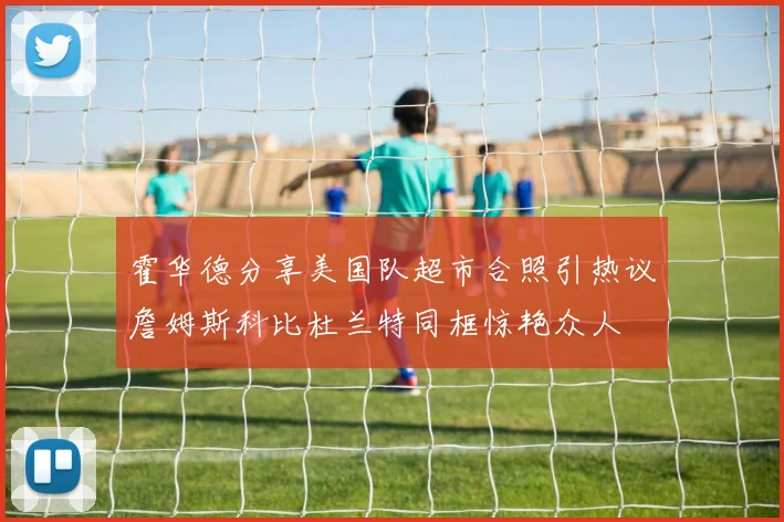 霍华德分享美国队超市合照引热议詹姆斯科比杜兰特同框惊艳众人