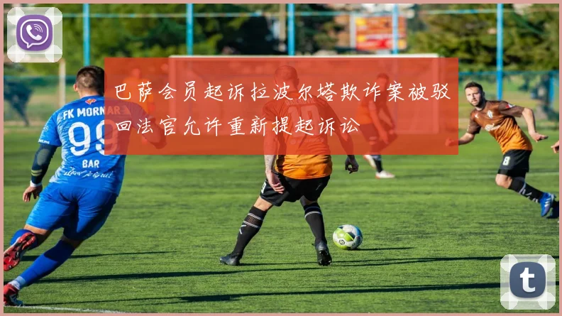 巴萨会员起诉拉波尔塔欺诈案被驳回法官允许重新提起诉讼