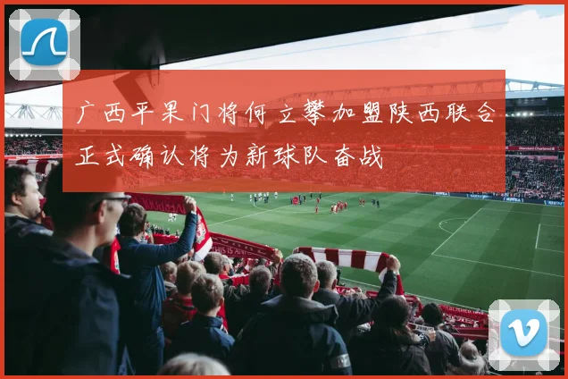 广西平果门将何立攀加盟陕西联合正式确认将为新球队奋战