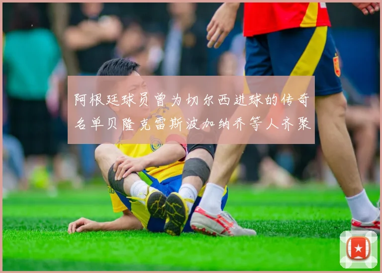 阿根廷球员曾为切尔西进球的传奇名单贝隆克雷斯波加纳乔等人齐聚