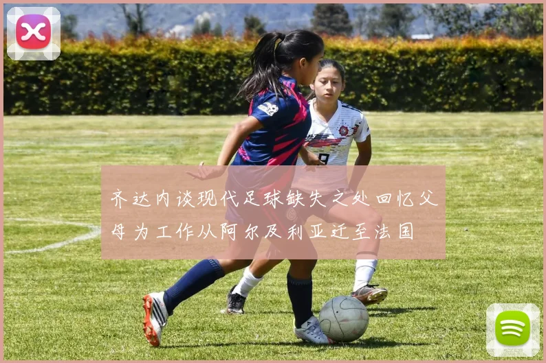 齐达内谈现代足球缺失之处回忆父母为工作从阿尔及利亚迁至法国