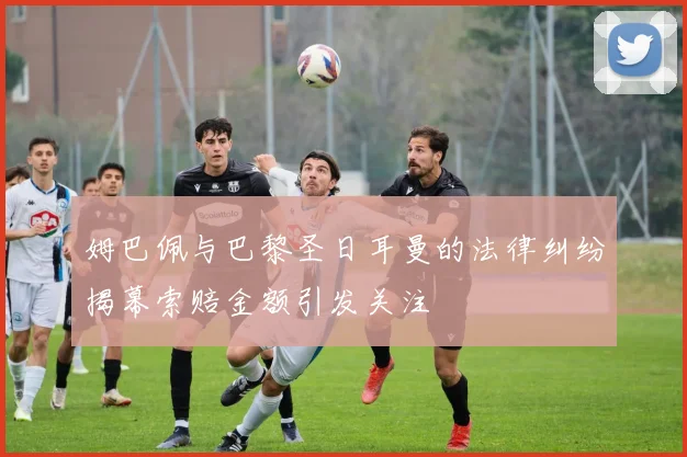 姆巴佩与巴黎圣日耳曼的法律纠纷揭幕索赔金额引发关注
