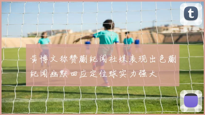 黄博文称赞蒯纪闻社媒表现出色蒯纪闻幽默回应定位球实力强大