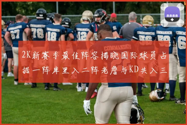 2K新赛季最佳阵容揭晓国际球员占据一阵库里入二阵老詹与KD共入三阵