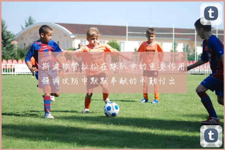 斯波称赞拉松在球队中的重要作用强调攻防中默默奉献的辛勤付出
