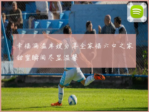 幸福满溢库嫂分享全家福六口之家甜蜜瞬间尽显温馨