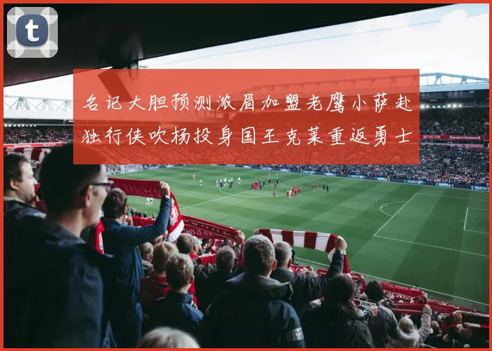 名记大胆预测浓眉加盟老鹰小萨赴独行侠吹杨投身国王克莱重返勇士