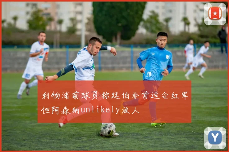 利物浦前球员称廷伯非常适合红军但阿森纳unlikely放人