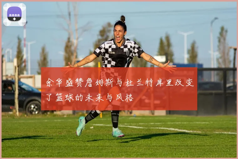 余华盛赞詹姆斯与杜兰特库里改变了篮球的未来与风格
