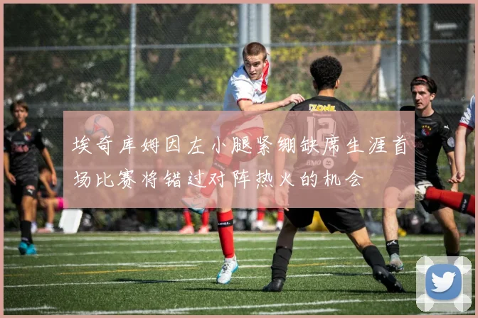 埃奇库姆因左小腿紧绷缺席生涯首场比赛将错过对阵热火的机会