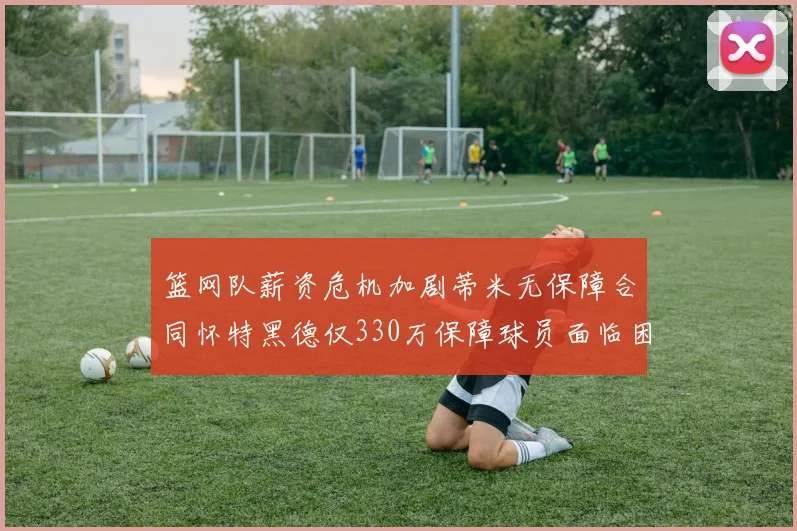 篮网队薪资危机加剧蒂米无保障合同怀特黑德仅330万保障球员面临困境