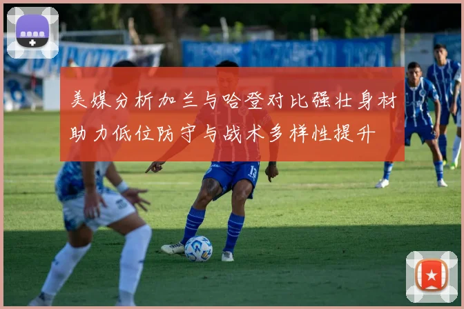 美媒分析加兰与哈登对比强壮身材助力低位防守与战术多样性提升