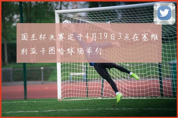 国王杯决赛定于4月19日3点在塞维利亚卡图哈球场举行