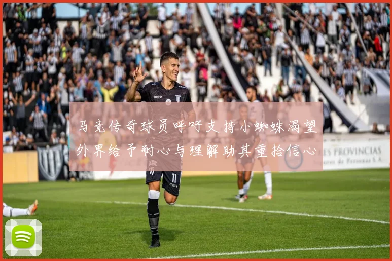 马竞传奇球员呼吁支持小蜘蛛渴望外界给予耐心与理解助其重拾信心