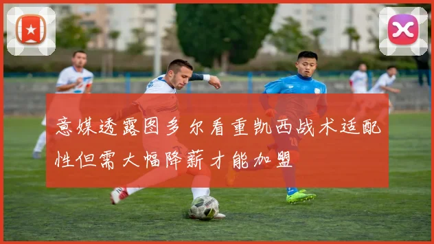 意媒透露图多尔看重凯西战术适配性但需大幅降薪才能加盟