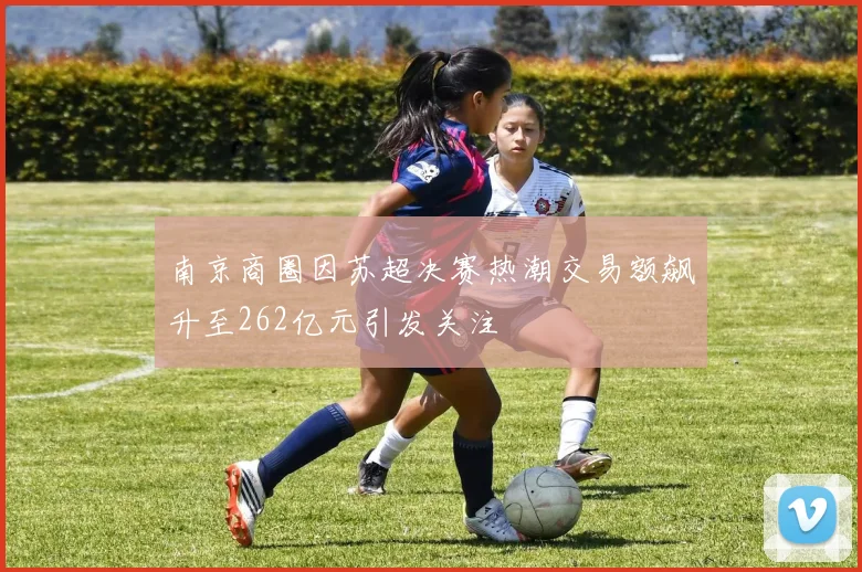 南京商圈因苏超决赛热潮交易额飙升至262亿元引发关注