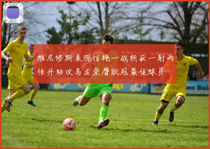维尼修斯表现惊艳一战斩获一射两传并助攻乌龙荣膺欧冠最佳球员