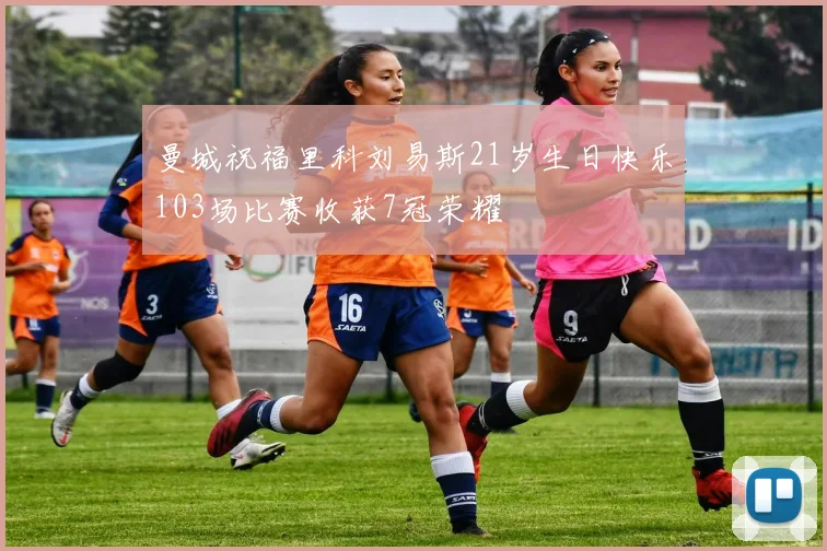 曼城祝福里科刘易斯21岁生日快乐103场比赛收获7冠荣耀