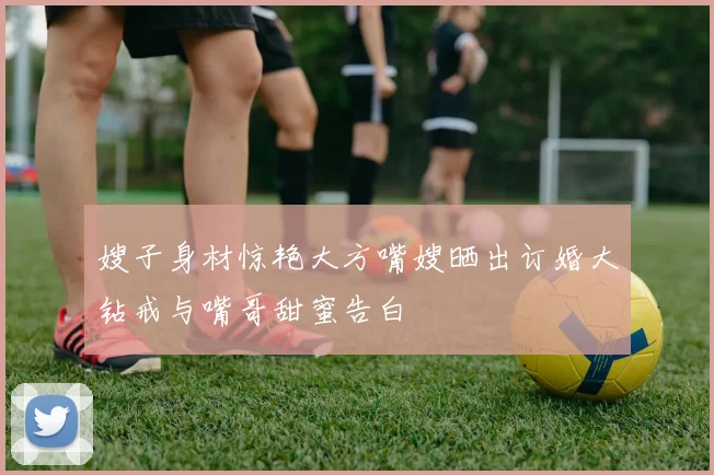 嫂子身材惊艳大方嘴嫂晒出订婚大钻戒与嘴哥甜蜜告白
