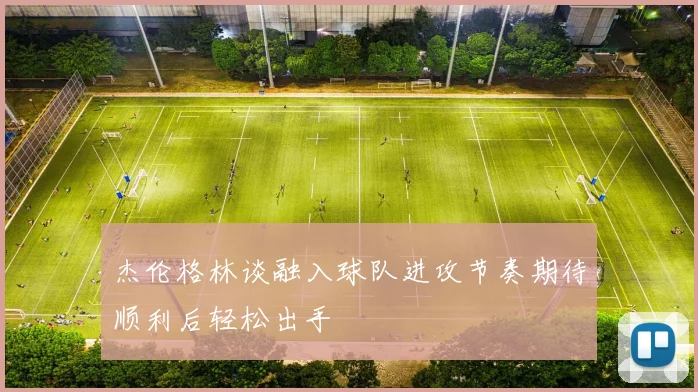 杰伦格林谈融入球队进攻节奏期待顺利后轻松出手