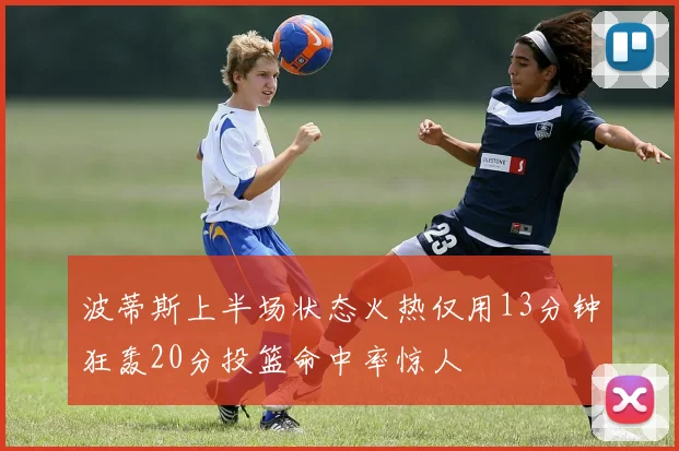波蒂斯上半场状态火热仅用13分钟狂轰20分投篮命中率惊人