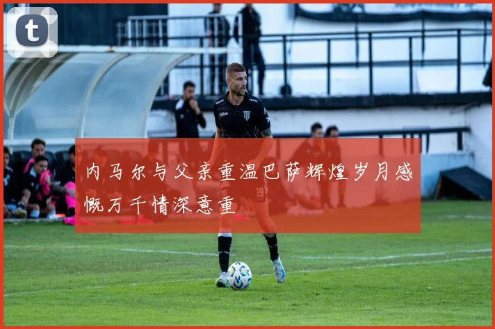 内马尔与父亲重温巴萨辉煌岁月感慨万千情深意重